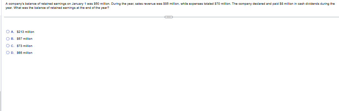 A company's balance of retained earnings on January 1 was $50 million. During the year, sales revenue was $85 million, while expenses totaled $70 million. The company declared and paid $8 million in cash dividends during the
year. What was the balance f retained earnings at the end of the year?
OA. $213 million
OB. $57 million
O c. $73 million
OD. $65 million