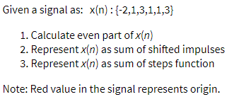 Given a signal as: x(n) :{-2,1,3,1,1,3}
1. Calculate even part of x(n)
2. Represent x(n) as sum of shifted impulses
3. Represent x(n) as sum of steps function
Note: Red value in the signal represents origin.
