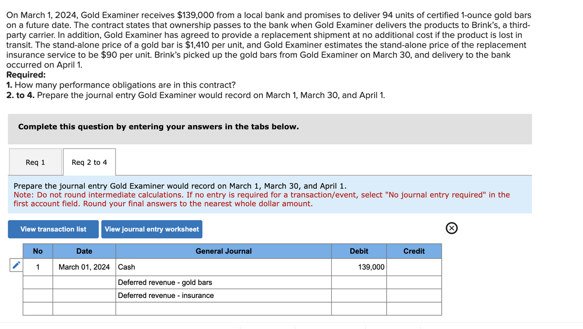 On March 1, 2024, Gold Examiner receives $139,000 from a local bank and promises to deliver 94 units of certified 1-ounce gold bars
on a future date. The contract states that ownership passes to the bank when Gold Examiner delivers the products to Brink's, a third-
party carrier. In addition, Gold Examiner has agreed to provide a replacement shipment at no additional cost if the product is lost in
transit. The stand-alone price of a gold bar is $1,410 per unit, and Gold Examiner estimates the stand-alone price of the replacement
insurance service to be $90 per unit. Brink's picked up the gold bars from Gold Examiner on March 30, and delivery to the bank
occurred on April 1.
Required:
1. How many performance obligations are in this contract?
2. to 4. Prepare the journal entry Gold Examiner would record on March 1, March 30, and April 1.
Complete this question by entering your answers in the tabs below.
Req 1
Req 2 to 4
Prepare the journal entry Gold Examiner would record on March 1, March 30, and April 1.
Note: Do not round intermediate calculations. If no entry is required for a transaction/event, select "No journal entry required" in the
first account field. Round your final answers to the nearest whole dollar amount.
View transaction list View journal entry worksheet
No
1
Date
March 01, 2024
General Journal
Cash
Deferred revenue - gold bars
Deferred revenue - insurance
Debit
139,000
Credit
Ⓡ