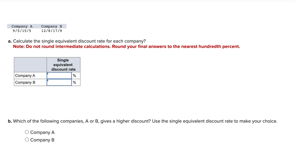 Company A Company B
9/5/15/5 12/8/17/9
a. Calculate the single equivalent discount rate for each company?
Note: Do not round intermediate calculations. Round your final answers to the nearest hundredth percent.
Company A
Company B
Single
equivalent
discount rate
%
%
b. Which of the following companies, A or B, gives a higher discount? Use the single equivalent discount rate to make your choice.
Company A
Company B