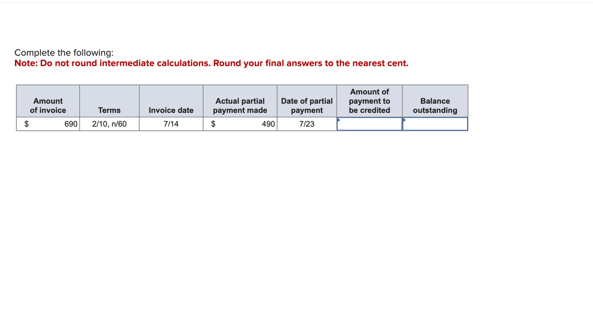 Complete the following:
Note: Do not round intermediate calculations. Round your final answers to the nearest cent.
Amount
of invoice
Terms
690 2/10, n/60
Invoice date
7/14
Actual partial
payment made
$
490
Date of partial
payment
7/23
Amount of
payment to
be credited
Balance
outstanding