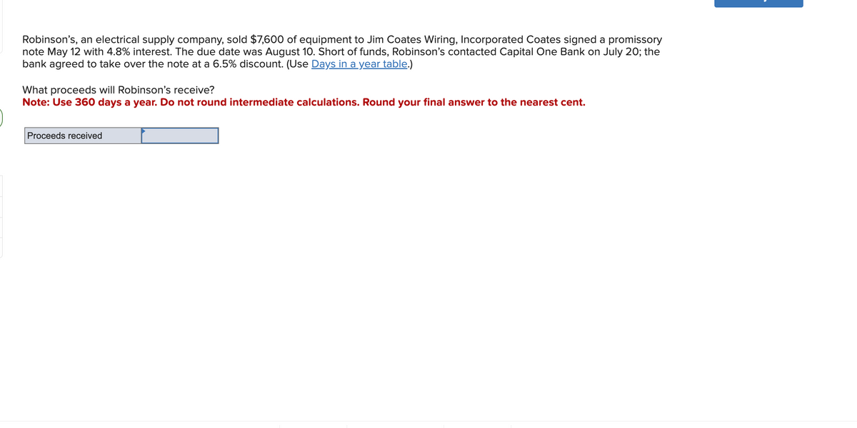 Robinson's, an electrical supply company, sold $7,600 of equipment to Jim Coates Wiring, Incorporated Coates signed a promissory
note May 12 with 4.8% interest. The due date was August 10. Short of funds, Robinson's contacted Capital One Bank on July 20; the
bank agreed to take over the note at a 6.5% discount. (Use Days in a year table.)
What proceeds will Robinson's receive?
Note: Use 360 days a year. Do not round intermediate calculations. Round your final answer to the nearest cent.
Proceeds received