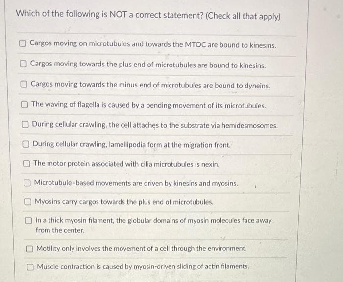 Which of the following is NOT a correct statement? (Check all that apply)
Cargos moving on microtubules and towards the MTOC are bound to kinesins.
Cargos moving towards the plus end of microtubules are bound to kinesins.
Cargos moving towards the minus end of microtubules are bound to dyneins.
The waving of flagella is caused by a bending movement of its microtubules.
During cellular crawling, the cell attaches to the substrate via hemidesmosomes.
During cellular crawling, lamellipodia form at the migration front.
The motor protein associated with cilia microtubules is nexin.
Microtubule-based movements are driven by kinesins and myosins.
Myosins carry cargos towards the plus end of microtubules.
In a thick myosin filament, the globular domains of myosin molecules face away
from the center.
Motility only involves the movement of a cell through the environment.
Muscle contraction is caused by myosin-driven sliding of actin filaments.