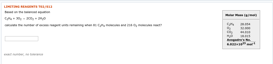 LIMITING REAGENTS TO2/S12
Based on the balanced equation
Molar Mass (g/mol)
C2H4 + 302 - 2CO2 + 2H20
C2Н4
02
CO2
Н20
Avogadro's No.
6.022x1023 mol
28.054
calculate the number of excess reagent units remaining when 81 C,H4 molecules and 216 0, molecules react?
32.000
44.010
18.015
exact number, no tolerance
