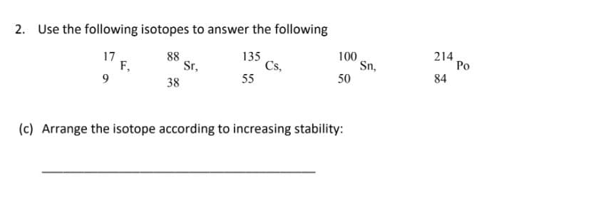 2. Use the following isotopes to answer the following
17
F,
9
88
Sr,
135
Cs,
55
100
Sn,
50
214
Po
84
38
(c) Arrange the isotope according to increasing stability:
