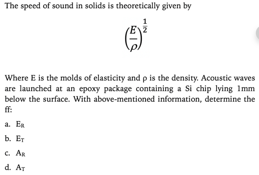 The speed of sound in solids is theoretically given by
1
Where E is the molds of elasticity and p is the density. Acoustic waves
are launched at an epoxy package containing a Si chip lying 1mm
below the surface. With above-mentioned information, determine the
ff:
а. ER
b. Ет
с. AR
d. At
