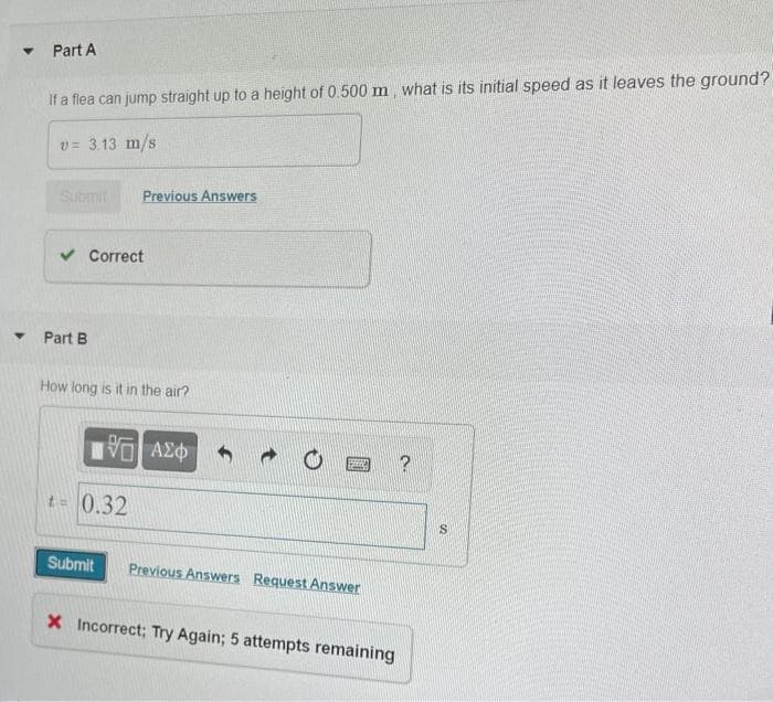 Part A
If a flea can jump straight up to a height of 0.500 m, what is its initial speed as it leaves the ground?
v= 3.13 m/s
Submit
Previous Answers
v Correct
Part B
How long is it in the air?
t= 0.32
Submit
Previous Answers Request Answer
X Incorrect; Try Again; 5 attempts remaining
