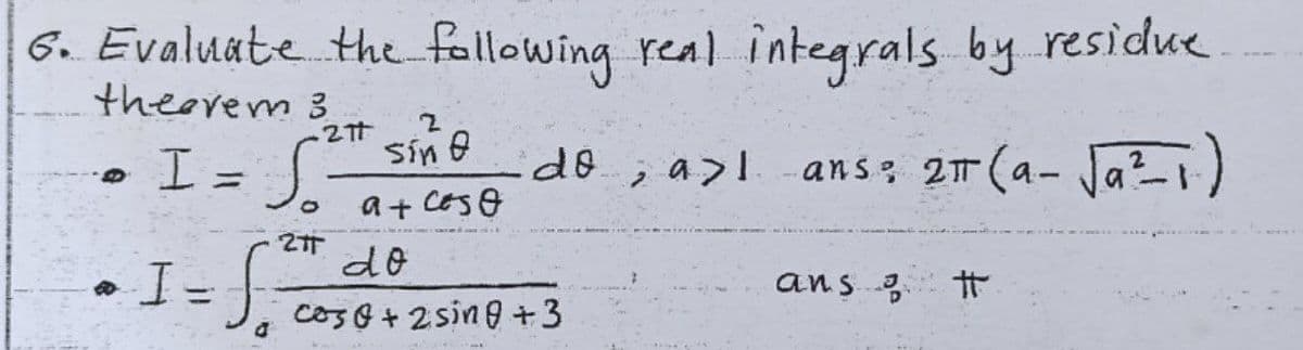 6. Evaluate the fellowing real integrals by residue
theerem 3
こ2t sin @
I= Jo
do; a>lans 2T (a- Ja?-1)
a+ CESO
do
ans 3
%3D
coso +2sing +3
