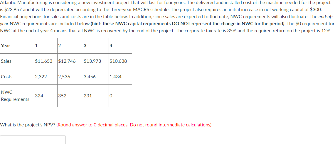 Atlantic Manufacturing is considering a new investment project that will last for four years. The delivered and installed cost of the machine needed for the project
is $23,957 and it will be depreciated according to the three-year MACRS schedule. The project also requires an initial increase in net working capital of $300.
Financial projections for sales and costs are in the table below. In addition, since sales are expected to fluctuate, NWC requirements will also fluctuate. The end-of-
year NWC requirements are included below (hint: these NWC capital requirements DO NOT represent the change in NWC for the period). The $0 requirement for
NWC at the end of year 4 means that all NWC is recovered by the end of the project. The corporate tax rate is 35% and the required return on the project is 12%.
Year
1
2
3
4
Sales
$11,653 $12,746 $13,973 $10,638
Costs
2,322
2,536
3,456
1,434
NWC
324
352
231
0
Requirements
What is the project's NPV? (Round answer to O decimal places. Do not round intermediate calculations).