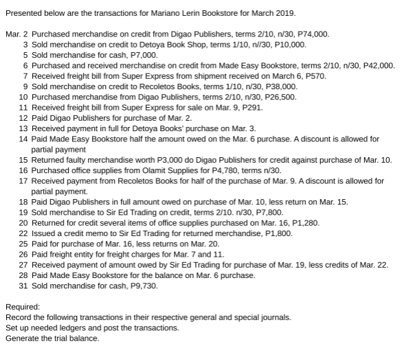 Presented below are the transactions for Mariano Lerin Bookstore for March 2019.
Mar. 2 Purchased merchandise on credit from Digao Publishers, terms 2/10, n/30, P74,000.
3 Sold merchandise on credit to Detoya Book Shop, terms 1/10, n//30, P10,000.
5 Sold merchandise for cash, P7,000.
6 Purchased and received merchandise on credit from Made Easy Bookstore, terms 2/10, n/30, P42,000.
7 Received freight bill from Super Express from shipment received on March 6, P570.
9 Sold merchandise on credit to Recoletos Books, terms 1/10, n/30, P38,000.
10 Purchased merchandise from Digao Publishers, terms 2/10, n/30, P26,500.
11 Received freight bill from Super Express for sale on Mar. 9, P291.
12 Paid Digao Publishers for purchase of Mar. 2.
13 Received payment in full for Detoya Books' purchase on Mar. 3.
14 Paid Made Easy Bookstore half the amount owed on the Mar. 6 purchase. A discount is allowed for
partial payment
15 Returned faulty merchandise worth P3,000 do Digao Publishers for credit against purchase of Mar. 10.
16 Purchased office supplies from Olamit Supplies for P4,780, terms n/30.
17 Received payment from Recoletos Books for half of the purchase of Mar. 9. A discount is allowed for
partial payment.
18 Paid Digao Publishers in full amount owed on purchase of Mar. 10, less return on Mar. 15.
19 Sold merchandise to Sir Ed Trading on credit, terms 2/10. n/30, P7,800.
20 Returned for credit several items of office supplies purchased on Mar. 16, P1,280.
22 Issued a credit memo to Sir Ed Trading for returned merchandise, P1,800.
25 Paid for purchase of Mar. 16, less returns on Mar. 20.
26 Paid freight entity for freight charges for Mar. 7 and 11.
27 Received payment of amount owed by Sir Ed Trading for purchase of Mar. 19, less credits of Mar. 22.
28 Paid Made Easy Bookstore for the balance on Mar. 6 purchase.
31 Sold merchandise for cash, P9,730.
Required:
Record the following transactions in their respective general and special journals.
Set up needed ledgers and post the transactions.
Generate the trial balance.
