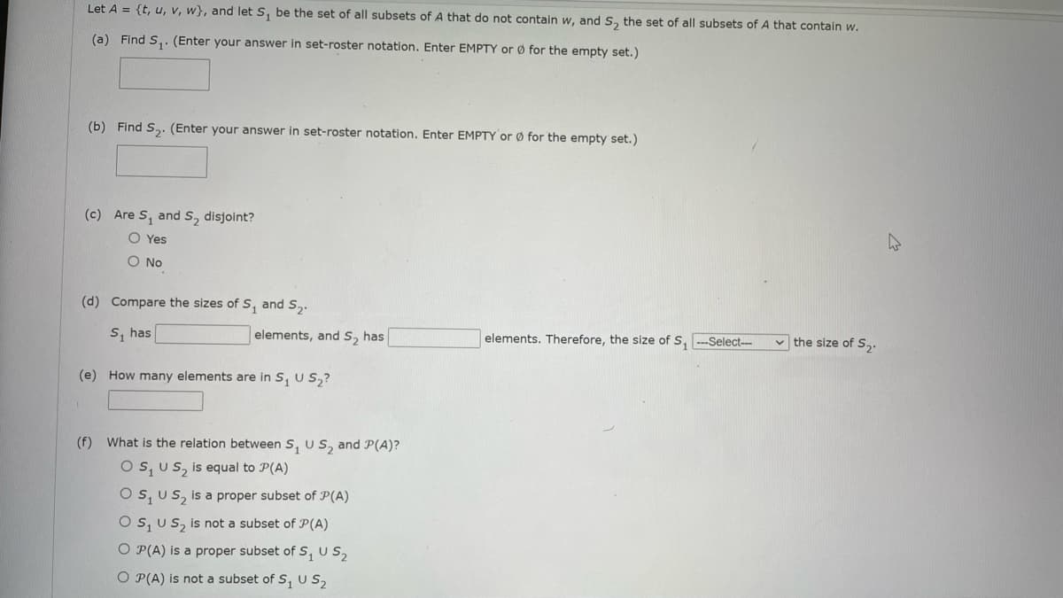 Let A = {t, u, v, w}, and let S, be the set of all subsets of A that do not contain w, and S, the set of all subsets of A that contain w.
(a) Find S,. (Enter your answer in set-roster notation. Enter EMPTY or Ø for the empty set.)
(b) Find S,: (Enter your answer in set-roster notation. Enter EMPTY or Ø for the empty set.)
(c) Are S, and S, disjoint?
O Yes
O No
(d) Compare the sizes of S, and S,.
S, has
elements, and S, has
elements. Therefore, the size of S, -Select---
v the size of S,.
(e) How many elements are in S, U S,?
(f) What is the relation between S, U S, and P(A)?
O s, Us, is equal to P(A)
O s, Us, is a proper subset of P(A)
O s, Us, is not a subset of P(A)
O P(A) is a proper subset of s, U S,
O P(A) is not a subset of S, U S,
