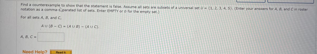 Find a counterexample to show that the statement is false. Assume all sets are subsets of a universal set U = {1, 2, 3, 4, 5}. (Enter your answers for A, B, and C in roster
notation as a comma-s parated list of sets. Enter EMPTY or Ø for the empty set.)
For all sets A, B, and C,
AU (B – C) = (AU B) – (A u C).
А, В, С -
Need Help?
Read It
