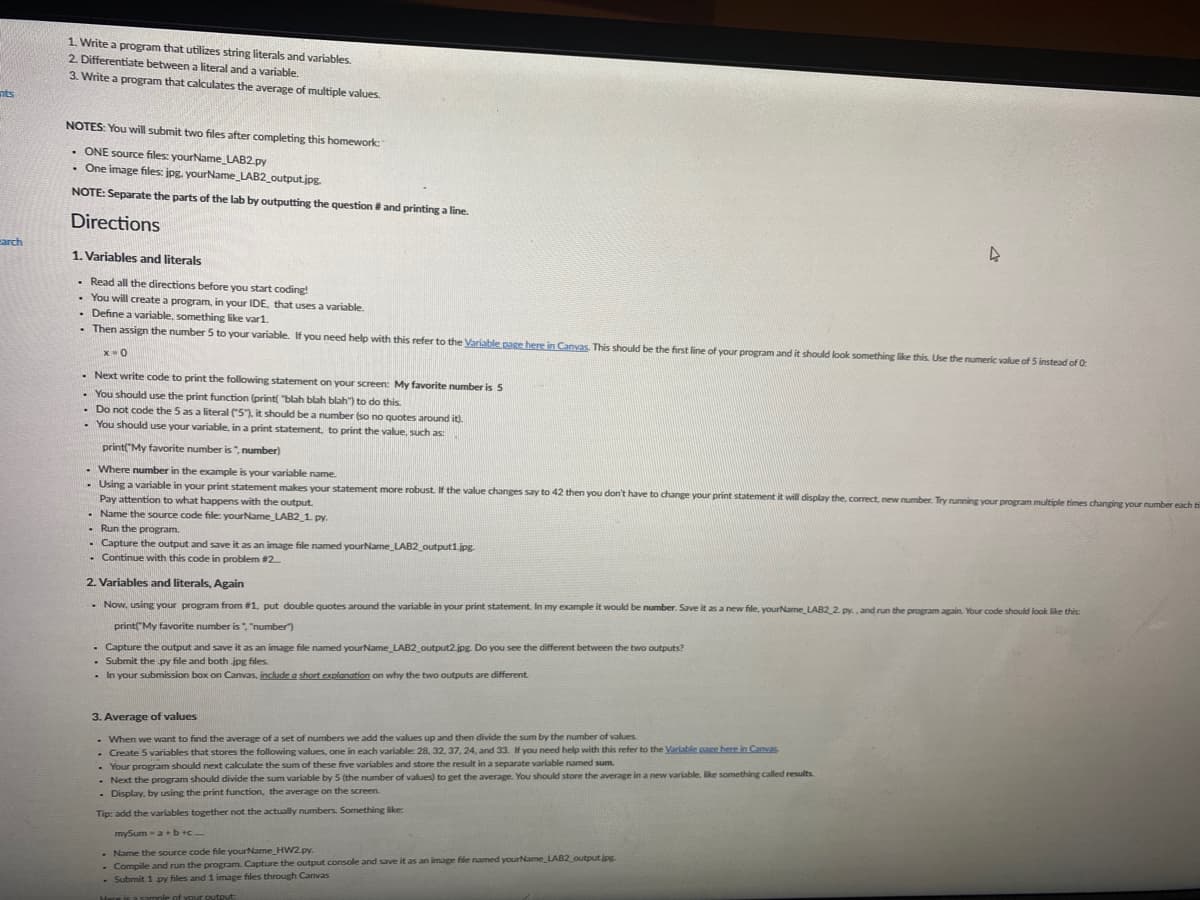 1. Write a program that utilizes string literals and variables.
2. Differentiate between a literal and a variable.
3. Write a program that calculates the average of multiple values.
nts
NOTES: You will submit two files after completing this homework:
• ONE source files: yourName_LAB2.py
• One image files: jpg. yourName LAB2_output.jpg.
NOTE: Separate the parts of the lab by outputting the question # and printing a line.
Directions
carch
1. Variables and literals
. Read all the directions before you start coding!
• You will create a program, in your IDE, that uses a variable
• Define a variable, something like var1.
- Then assign the number 5 to your variable. If you need help with this refer to the Variable page here in Canyas. This should be the first line of your program and it should look something like this. Use the numeric value of 5 instead of 0:
- Next write code to print the following statement on your screen: My favorite number is 5
. You should use the print function (print "blah blah blah") to do this.
- Do not code the 5 as a literal 51. it should be a number (so no quotes around it).
• You should use your variable, in a print statement, to print the value, such as:
print("My favorite number is ", number)
Where number in the example is your variable name.
- Using a variable in your print statement makes your statement more robust. If the value changes say to 42 then you don't have to change your print statement it will display the, correct, new number. Try running your program multiple times changing your number each ti
Pay attention to what happens with the output.
- Name the source code file: yourName_LAB2_1 py.
- Run the program.
- Capture the output and save it as an image file named yourName_LAB2_output1.jpg
- Continue with this code in problem #2.
2. Variables and literals, Again
- Now, using your program from #1. put double quotes around the variable in your print statement. In my example it would be number. Save it as a new file, yourName_LAB22 py., and run the program again. Your code should look like this:
print"My favorite number is", "number)
- Capture the output and save it as an image file named yourName_LAB2_output2 jpg. Do you see the different between the two outputs?
Submit the py file and both jpg files.
- In your submission box on Canvas, include a short explanation on why the two outputs are different.
3. Average of values
- When we want to find the average of a set of numbers we add the values up and then divide the sum by the number of values.
• Create 5 variables that stores the following values, one in each variable: 28, 32, 37, 24, and 33. If you need help with this refer to the Variable page here in Canvas
- Your program should next calculate the sum of these five variables and store the result in a separate variable named sum.
- Next the program should divide the sum variable by 5 (the number of values) to get the average. You should store the average in a new variable, like something called results.
- Display, by using the print function, the average on the screen.
Tip: add the variables together not the actually numbers. Something like
mySum - a+b+c
- Name the source code file yourName_HW2.py.
- Compile and run the program. Capture the output console and save it as an image file named yourName LAB2_output jpg
- Submit 1 py files and 1 image files through Canvas
Here is a sample of your output:
