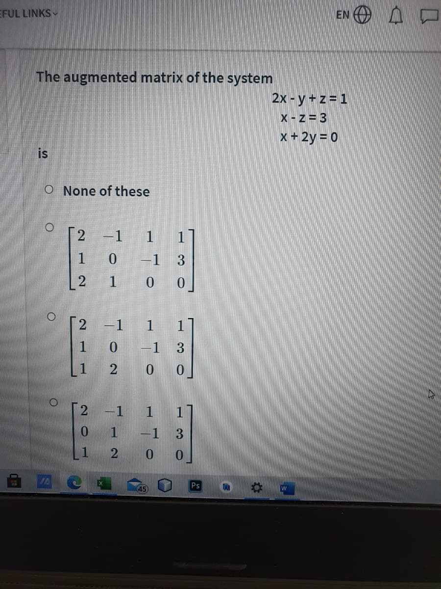 EFUL LINKS
EN O A D
The augmented matrix of the system
2x - y+z=1
X- z = 3
x+ 2y = 0
is
O None of these
O.
2
-1
1
1
1
0 -1
3
1
0 0
2 -1 1
1 0 -1 3
2
0 0
-1 1 1
1 -1 3
1
45
Ps
