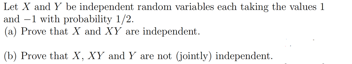 Let X and Y be independent random variables each taking the values 1
and –1 with probability 1/2.
(a) Prove that X and XY are independent.
(b) Prove that X, XY and Y are not (jointly) independent.
