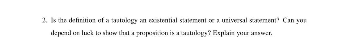 2. Is the definition of a tautology an existential statement or a universal statement? Can you
depend on luck to show that a proposition is a tautology? Explain your answer.
