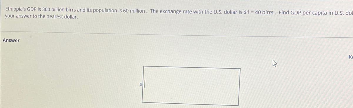 Ethiopia's GDP is 300 billion birrs and its population is 60 million. The exchange rate with the U.S. dollar is $1 = 40 birrs. Find GDP per capita in U.S. dol
your answer to the nearest dollar.
Answer
$
Ke