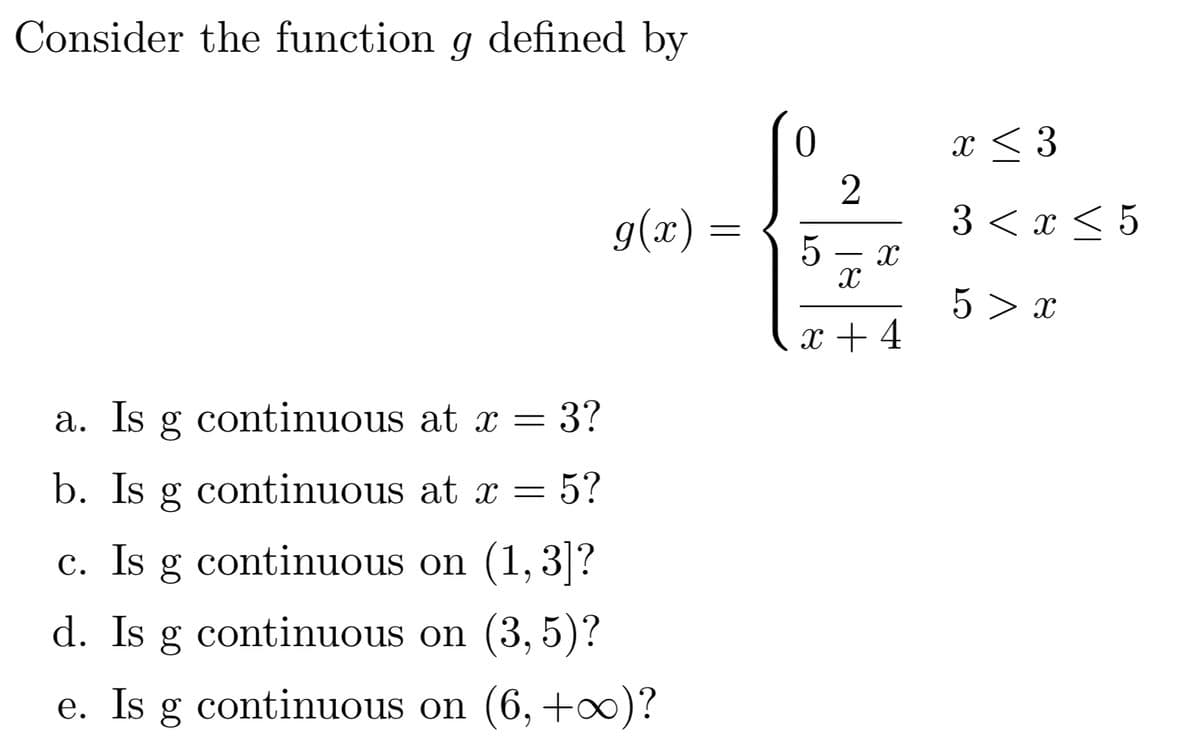 Consider the function g defined by
x < 3
2
g(x) =
3 <х<5
5 - x
5 > x
x + 4
а.
Is
continuous at x = 3?
b. Is g continuous at x =
5?
c. Is g continuous on (1,3]?
с.
d. Is g continuous on (3, 5)?
e. Is g continuous on (6, +x)?
60
