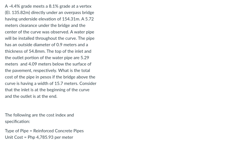 A-4.4% grade meets a 8.1% grade at a vertex
(El. 135.82m) directly under an overpass bridge
having underside elevation of 154.31m. A 5.72
meters clearance under the bridge and the
center of the curve was observed. A water pipe
will be installed throughout the curve. The pipe
has an outside diameter of 0.9 meters and a
thickness of 54.8mm. The top of the inlet and
the outlet portion of the water pipe are 5.29
meters and 4.09 meters below the surface of
the pavement, respectively. What is the total
cost of the pipe in pesos if the bridge above the
curve is having a width of 15.7 meters. Consider
that the inlet is at the beginning of the curve
and the outlet is at the end.
The following are the cost index and
specification:
Type of Pipe = Reinforced Concrete Pipes
Unit Cost = Php 4,785.93 per meter