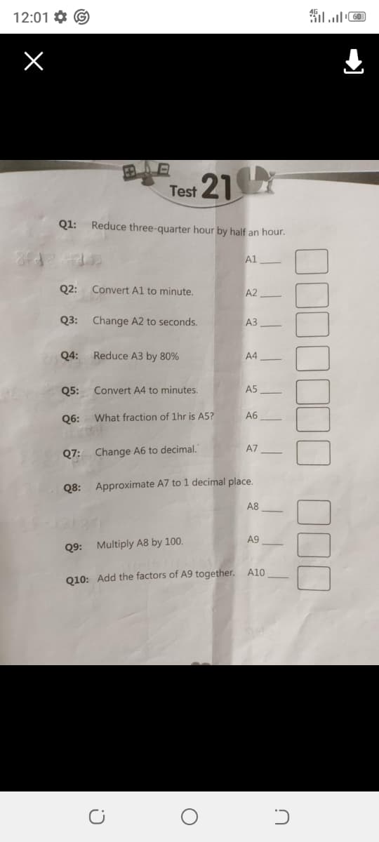 C!
12:01 G
Х
60
田
Test 21
Q1: Reduce three-quarter hour by half an hour.
A1
Q2: Convert A1 to minute.
A2
Q3: Change A2 to seconds.
A3
Q4:
Reduce A3 by 80%
A4
Q5:
Convert A4 to minutes.
A5
Q6: What fraction of 1hr is A5?
A6
Q7: Change A6 to decimal.
A7
Q8: Approximate A7 to 1 decimal place.
A8
Q9: Multiply A8 by 100.
A9
Q10: Add the factors of A9 together. A10.
O
כ