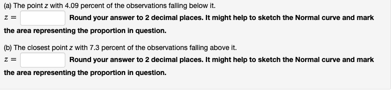 (a) The point z with 4.09 percent of the observations falling below it.
z =
Round your answer to 2 decimal places. It might help to sketch the Normal curve and mark
the area representing the proportion in question.
(b) The closest point z with 7.3 percent of the observations falling above it.
z =
Round your answer to 2 decimal places. It might help to sketch the Normal curve and mark
the area representing the proportion in question.
