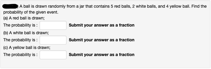 (a) A red ball is drawn;
The probability is :
Submit your answer as a fraction
(b) A white ball is drawn;
The probability is :
Submit your answer as a fraction
(C) A yellow ball is drawn;
The probability is :
Submit your answer as a fraction
