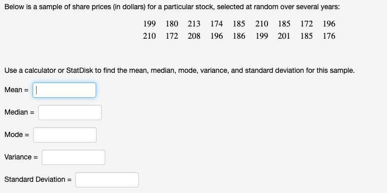 Below is a sample of share prices (in dollars) for a particular stock, selected at random over several years:
199 180 213 174 185 210 185 172 196
210 172 208 196 186 199 201 185 176
Use a calculator or StatDisk to find the mean, median, mode, variance, and standard deviation for this sample.
Mean =||
Median =
Mode =
Variance =
Standard Deviation =
