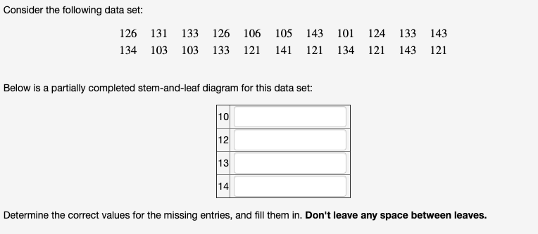 Consider the following data set:
126 131 133 126 106
105
143 101
124
133 143
134 103 103 133 121
141 121 134 121
143 121
Below is a partially completed stem-and-leaf diagram for this data set:
10
12
13
14
Determine the correct values for the missing entries, and fill them in. Don't leave any space between leaves.
