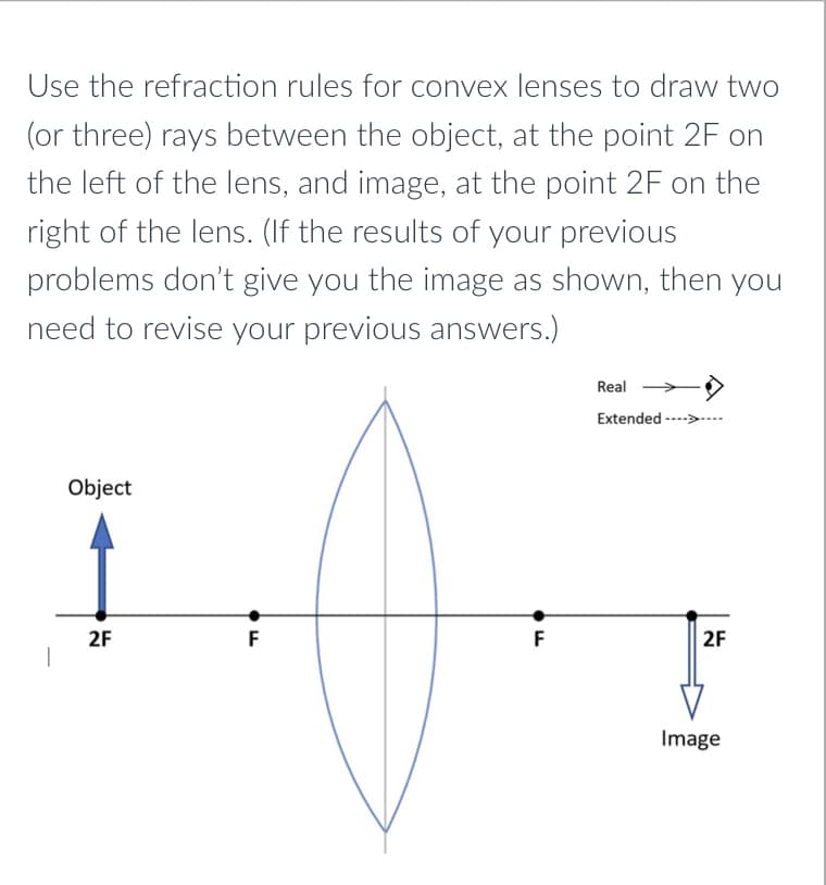 Use the refraction rules for convex lenses to draw two
(or three) rays between the object, at the point 2F on
the left of the lens, and image, at the point 2F on the
right of the lens. (If the results of your previous
problems don't give you the image as shown, then you
need to revise your previous answers.)
Real
Extended --->
Object
2F
F
F
2F
Image
