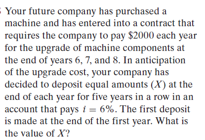 Your future company has purchased a
machine and has entered into a contract that
requires the company to pay $2000 each year
for the upgrade of machine components at
the end of years 6, 7, and 8. In anticipation
of the upgrade cost, your company has
decided to deposit equal amounts (X) at the
end of each year for five years in a row in an
account that pays i = 6%. The first deposit
is made at the end of the first year. What is
the value of X?
