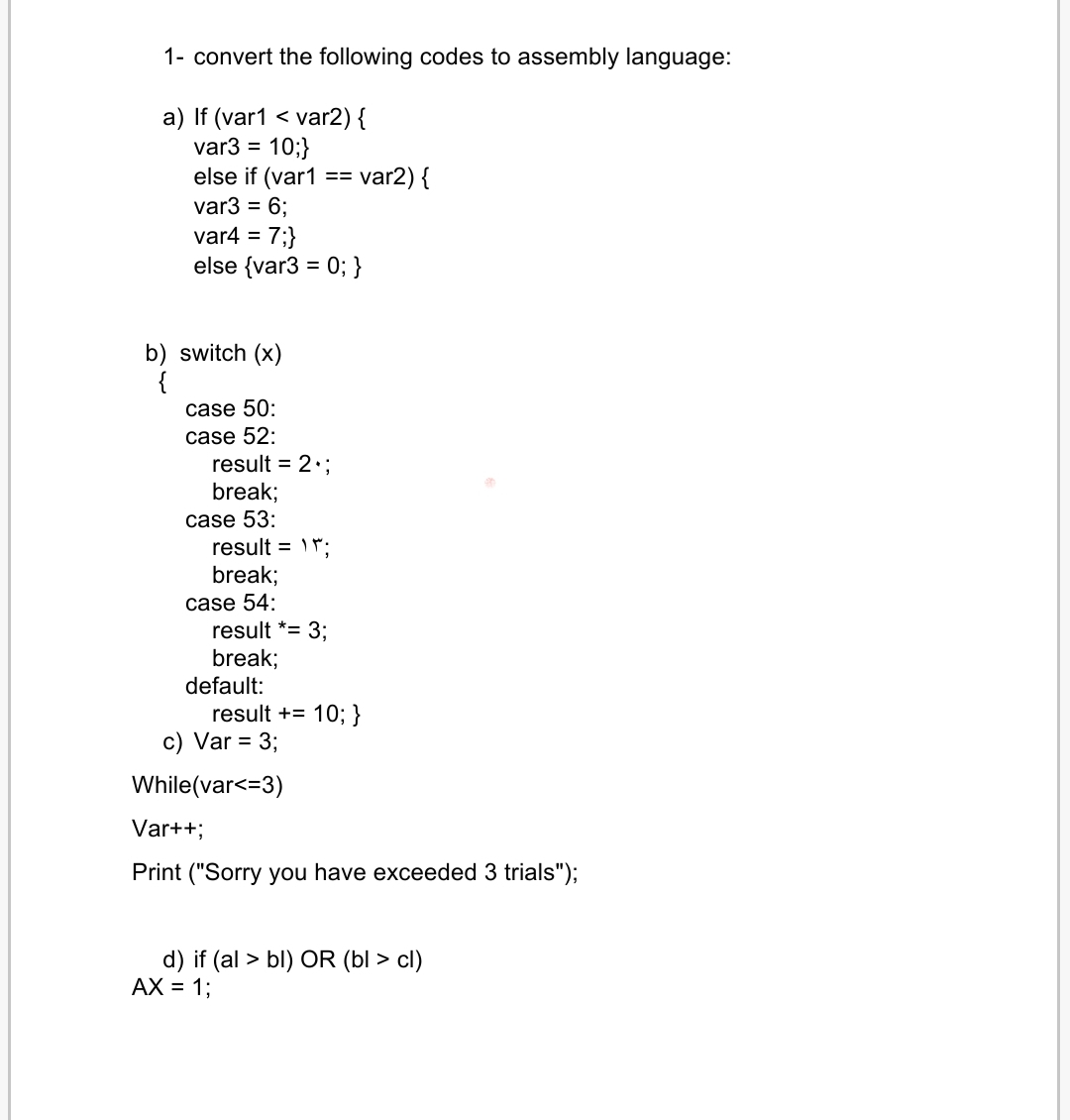 1- convert the following codes to assembly language:
var2) {
var3 = 10;}
else if (var1
var3 = 6;
var4 = 7;}
else {var3 = 0; }
a) If (var1 <
var2) {
==
%3D
b) switch (x)
{
case 50:
case 52:
result = 2:;
break;
case 53:
result = ";
break;
case 54:
result *= 3;
break;
default:
result += 10; }
c) Var = 3;
While(var<=3)
Var++;
Print ("Sorry you have exceeded 3 trials");
d) if (al > bl) OR (bl > cl)
AX = 1;
