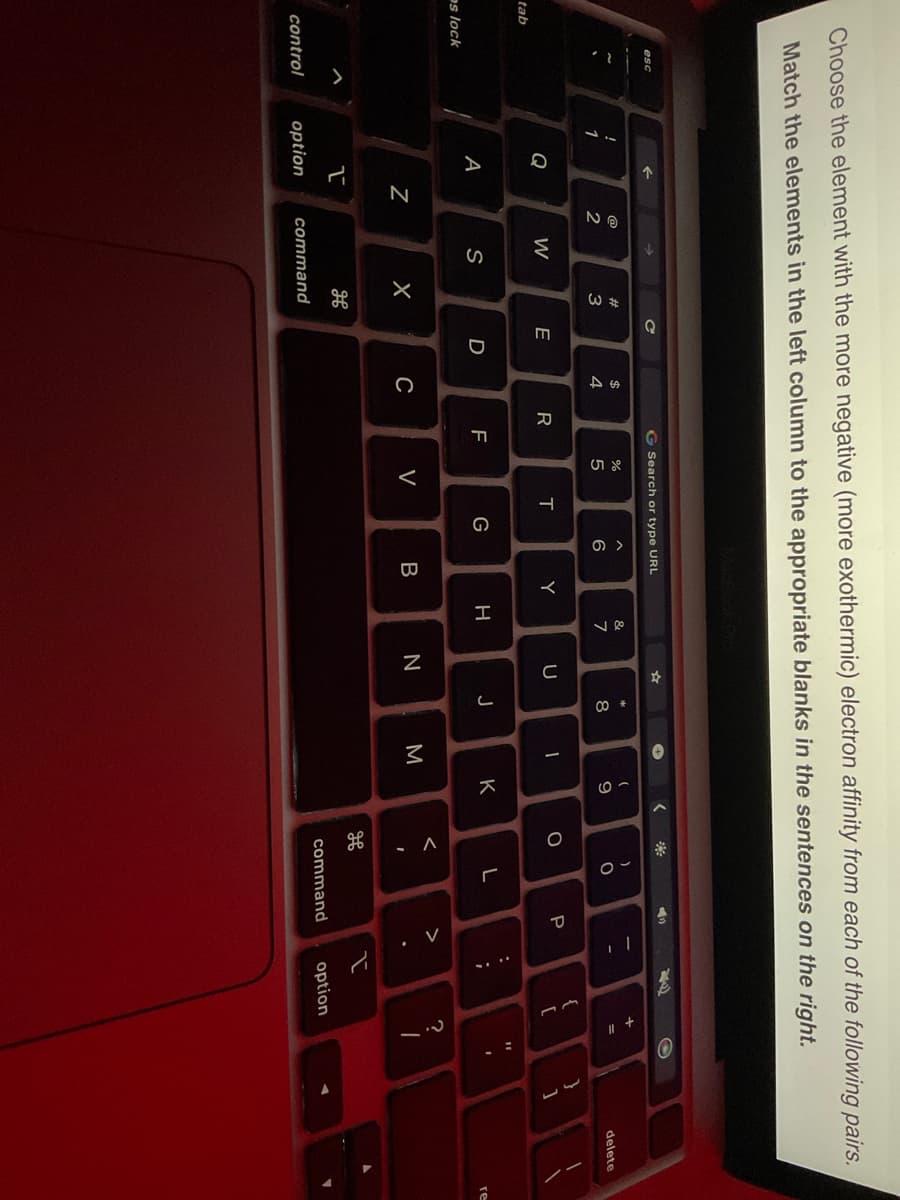 tab
Choose the element with the more negative (more exothermic) electron affinity from each of the following pairs.
Match the elements in the left column to the appropriate blanks in the sentences on the right.
es lock
1
Q
A
1
control option
N
@
NG
2
W
S
#
EM
3
X
H
command
C
E
D
$
4
C
R
G Search or type URL
F
%
R LO
5
<
T
G
^
6
Y
B
&
7
H
U
N
*
00
8
J
✪
1
3
(
9
K
<
2
O
<
- A
H
)
O
L
◄
P
command
:
;
2
{
+
[
option
+ "
=
?
O
11
1
I
}
بار
1
delete
re