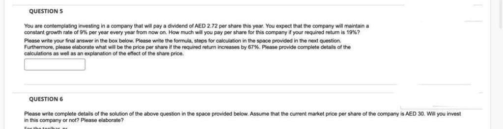 QUESTION 5
You are contemplating investing in a company that will pay a dividend of AED 2.72 per share this year. You expect that the company will maintain a
constant growth rate of 9% per year every year from now on. How much will you pay per share for this company if your required return is 19%?
Please write your final answer in the box below. Please write the formula, steps for calculation in the space provided in the next question.
Furthermore, please elaborate what will be the price per share if the required return increases by 67%. Please provide complete details of the
calculations as well as an explanation of the effect of the share price.
QUESTION 6
Please write complete details of the solution of the above question in the space provided below. Assume that the current market price per share of the company is AED 30. Will you invest
in this company or not? Please elaborate?
For the toolbar