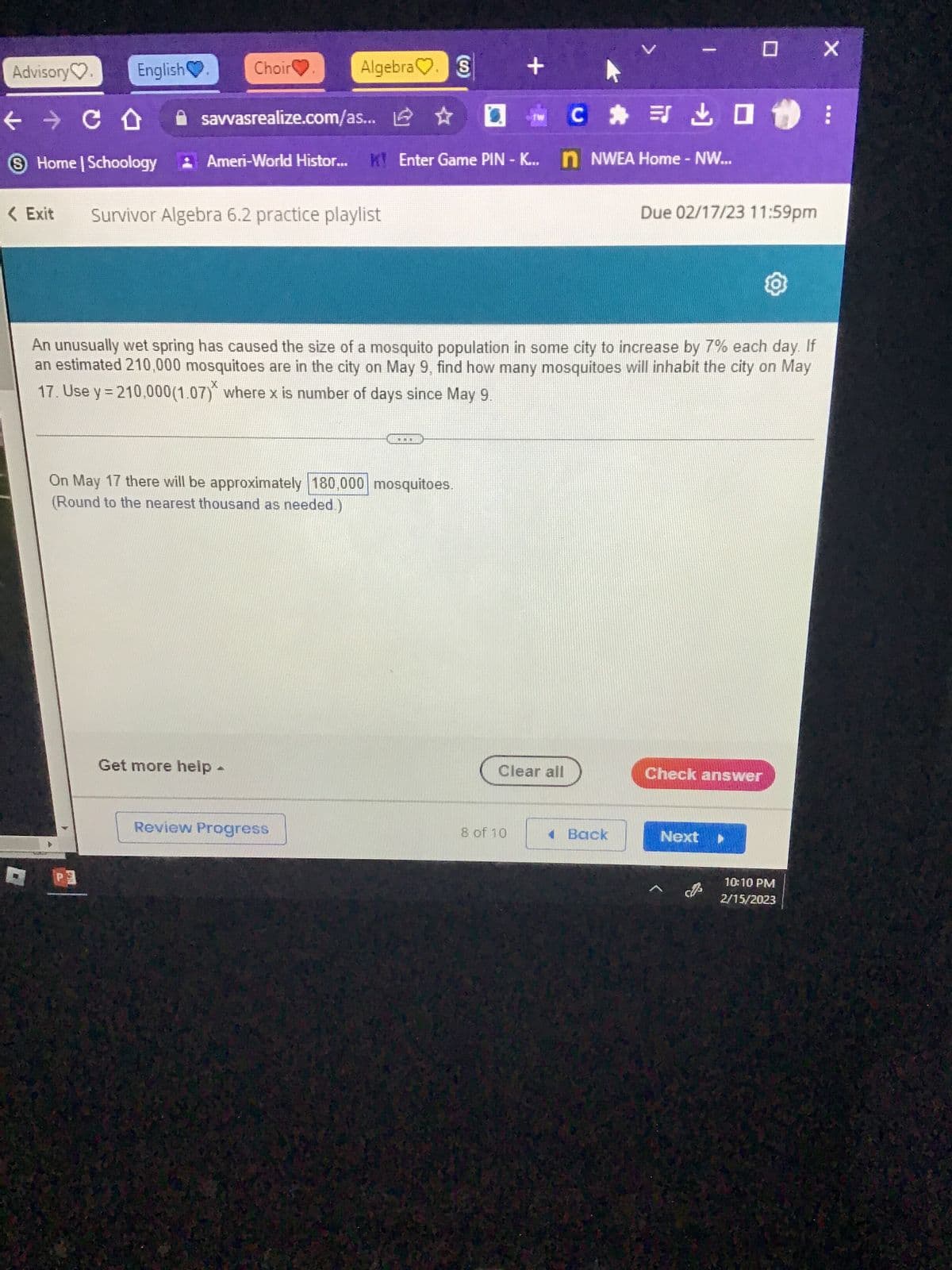 Advisory
English
← → CO
Home | Schoology
Choir
Call
savvasrealize.com/as...
< Exit Survivor Algebra 6.2 practice playlist
Algebra. S
Get more help -
: Ameri-World Histor... K! Enter Game PIN-K... nNWEA Home - NW...
On May 17 there will be approximately 180,000 mosquitoes.
(Round to the nearest thousand as needed.)
(0)
Review Progress
...
An unusually wet spring has caused the size of a mosquito population in some city to increase by 7% each day. If
an estimated 210,000 mosquitoes are in the city on May 9, find how many mosquitoes will inhabit the city on May
Х
17. Use y = 210,000(1.07) where x is number of days since May 9.
+
C
Clear all
8 of 10
1 Back
0 X
Due 02/17/23 11:59pm
Check answer
Next
10:10 PM
2/15/2023