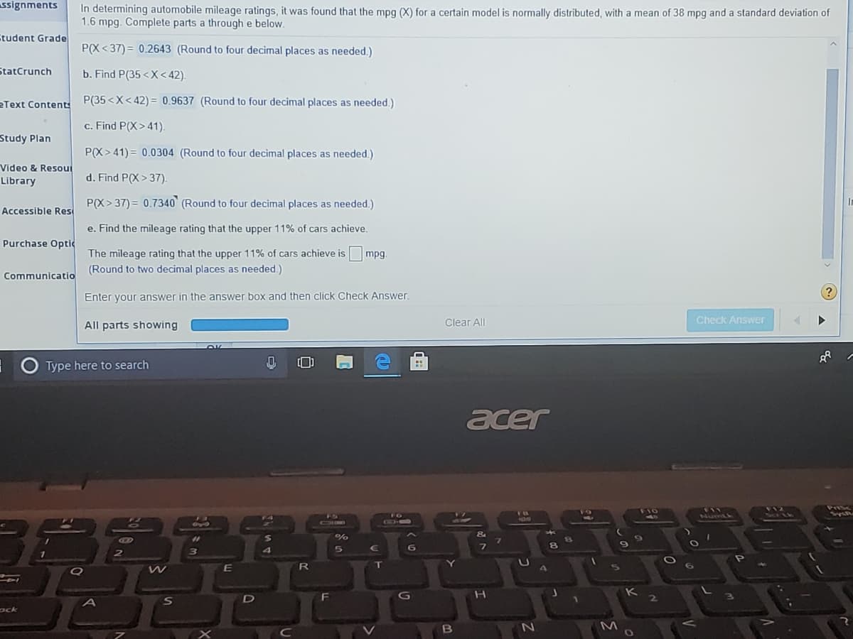 ssignments
In determining automobile mileage ratings, it was found that the mpg (X) for a certain model is normally distributed, with a mean of 38 mpg and a standard deviation of
1.6 mpg. Complete parts a through e below.
tudent Grade
P(X < 37)= 0.2643 (Round to four decimal places as needed.)
StatCrunch
b. Find P(35 <X < 42).
eText Contents
P(35<X< 42)= 0.9637 (Round to four decimal places as needed.)
c. Find P(X>41).
Study Plan
P(X> 41) = 0.0304 (Round to four decimal places as needed.)
Video & Resout
Library
d. Find P(X> 37).
P(X> 37) = 0.7340 (Round to four decimal places as needed.)
Accessible Res
e. Find the mileage rating that the upper 11% of cars achieve.
Purchase Optic
The mileage rating that the upper 11% of cars achieve is
(Round to two decimal places as needed.)
mpg.
Communicatio
Enter your answer in the answer box and then click Check Answer.
All parts showing
Clear All
Check Answer
Type here to search
acer
FIO
FIL
Numtk
FO
OHO
G-O
%
8.
G
2.
ock
B
M

