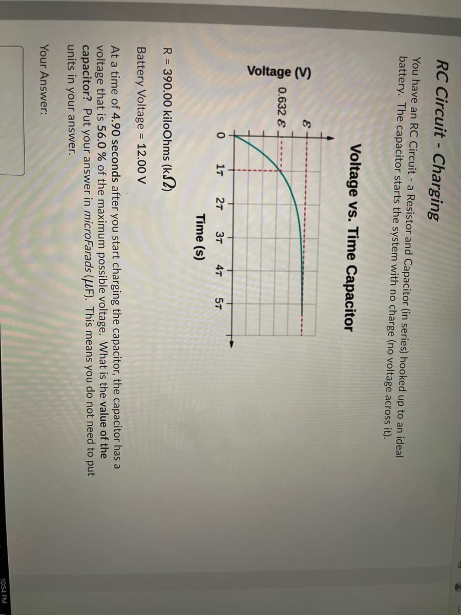 Voltage (V)
RC Circuit - Charging
You have an RC Circuit - a Resistor and Capacitor (in series) hooked up to an ideal
battery. The capacitor starts the system with no charge (no voltage across it).
Voltage vs. Time Capacitor
0.632 E
1т
27
3T
4т
57
Time (s)
R = 390.00 kiloOhms (kS2)
Battery Voltage = 12.00 V
At a time of 4.90 seconds after you start charging the capacitor, the capacitor has a
voltage that is 56.0 % of the maximum possible voltage. What is the value of the
capacitor? Put your answer in microFarads (µF). This means you do not need to put
units in your answer.
Your Answer:
10:54 PM

