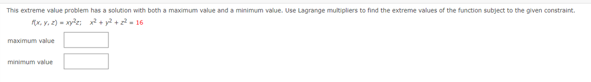 This extreme value problem has a solution with both a maximum value and a minimum value. Use Lagrange multipliers to find the extreme values of the function subject to the given constraint.
f(x, y, z) = xy2z; x2 + y2 + z2 = 16
maximum value
minimum value
