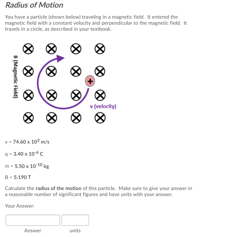 Radius of Motion
You have a particle (shown below) traveling in a magnetic field. It entered the
magnetic field with a constant velocity and perpendicular to the magnetic field. It
travels in a circle, as described in your textbook.
v (velocity)
v = 74.60 x 103 m/s
q = 3.40 x 10"-6 C
m = 5.50 x 10-10 kg
B = 5.190 T
Calculate the radius of the motion of this particle. Make sure to give your answer in
a reasonable number of significant figures and have units with your answer.
Your Answer:
Answer
units
B (Magnetic Field)
