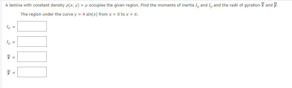 A lamina with constant density p(x, y) = p occupies the given region. Find the moments of inertia I, and I, and the radii of gyration x and y.
The region under the curve y = 4 sin(x) from x = 0 to x = T.
Iy =
Iy =
