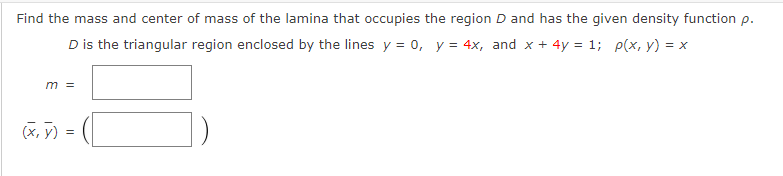 Find the mass and center of mass of the lamina that occupies the region D and has the given density function p.
D is the triangular region enclosed by the lines y = o, y = 4x, and x + 4y = 1; p(x, y) = x
m =
(X, y)
) =
