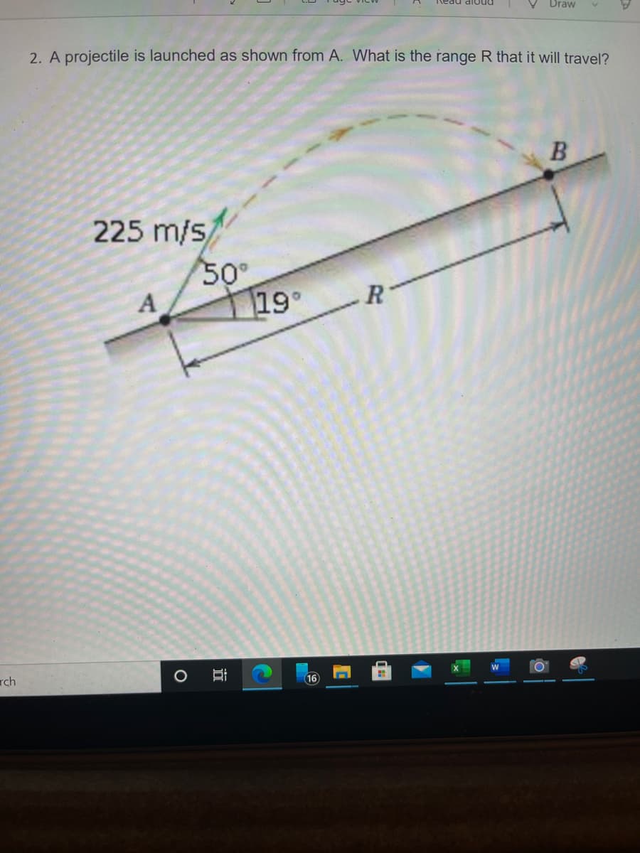 Draw
2. A projectile is launched as shown from A. What is the range R that it will travel?
225 m/s
50
A
19
R
rch
16
近
