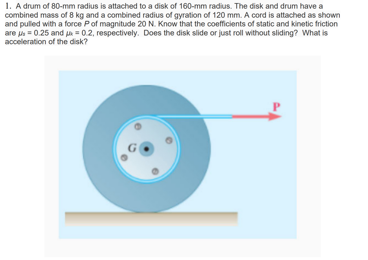 1. A drum of 80-mm radius is attached to a disk of 160-mm radius. The disk and drum have a
combined mass of 8 kg and a combined radius of gyration of 120 mm. A cord is attached as shown
and pulled with a force P of magnitude 20 N. Know that the coefficients of static and kinetic friction
are us = 0.25 and µk = 0.2, respectively. Does the disk slide or just roll without sliding? What is
acceleration of the disk?
