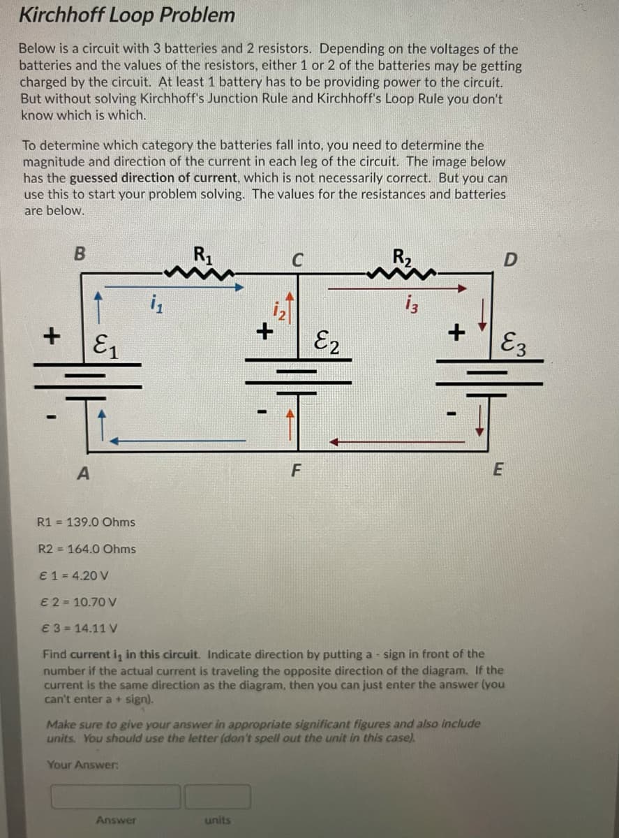 Kirchhoff Loop Problem
Below is a circuit with 3 batteries and 2 resistors. Depending on the voltages of the
batteries and the values of the resistors, either 1 or 2 of the batteries may be getting
charged by the circuit. At least 1 battery has to be providing power to the circuit.
But without solving Kirchhoff's Junction Rule and Kirchhoff's Loop Rule you don't
know which is which.
To determine which category the batteries fall into, you need to determine the
magnitude and direction of the current in each leg of the circuit. The image below
has the guessed direction of current, which is not necessarily correct. But you can
use this to start your problem solving. The values for the resistances and batteries
are below.
R1
i3
+
E1
E2
E3
A
F
R1 = 139.0 Ohms
R2 = 164.0 Ohms
E 1 = 4.20 V
E 2 = 10.70 V
€ 3 = 14.11 V
Find current i, in this circuit. Indicate direction by putting a - sign in front of the
number if the actual current is traveling the opposite direction of the diagram. If the
current is the same direction as the diagram, then you can just enter the answer (you
can't enter a + sign).
Make sure to give your answer in appropriate significant figures and also include
units. You should use the letter (don't spell out the unit in this case).
Your Answer
Answer
units
