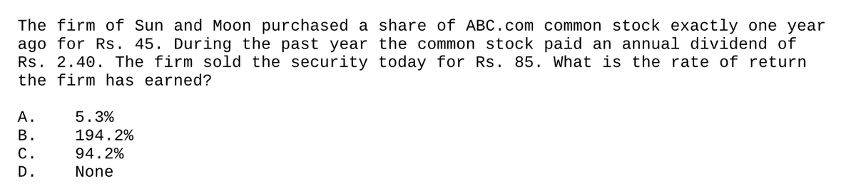 The firm of Sun and Moon purchased a share of ABC.com common stock exactly one year
ago for Rs. 45. During the past year the common stock paid an annual dividend of
Rs. 2.40. The firm sold the security today for Rs. 85. What is the rate of return
the firm has earned?
А.
5.3%
В.
194.2%
С.
94.2%
D.
None
