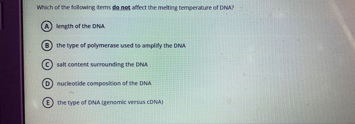 Which of the following items do not affect the melting temperature of DNA?
A) length of the DNA
the type of polymerase used to amplify the DNA
(C) salt content surrounding the DNA
D) nucleotide composition of the DNA
E) the type of DNA (genomic versus CDNA)
