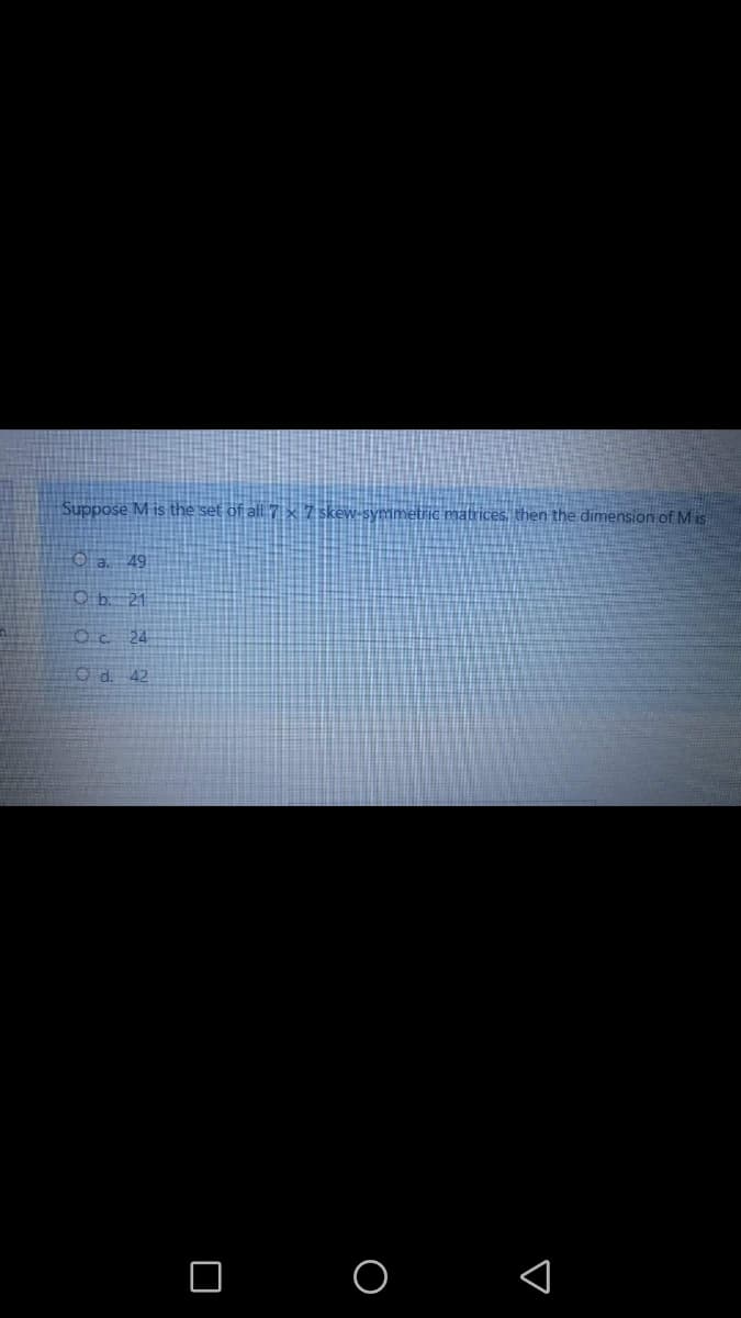 Suppose M is the set of all 7 × 7 skew-symmetric matrices, then the dimension of M is
O a. 49
O b. 21
Oc 24
Od. 42
