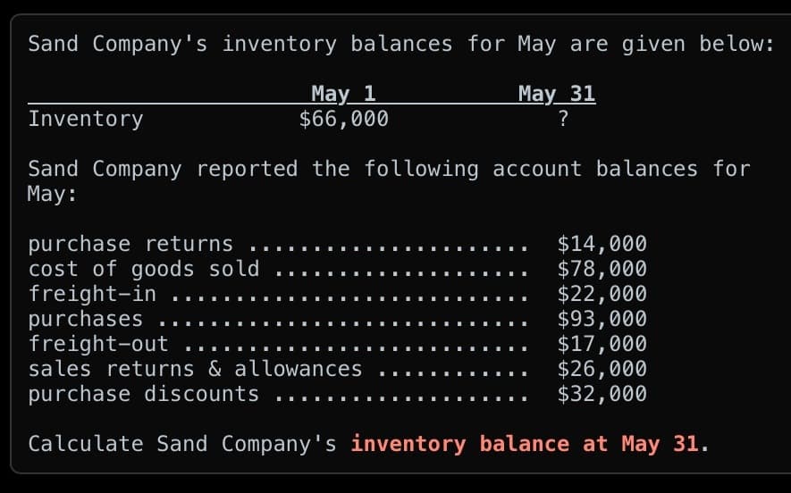 Sand Company's inventory balances for May are given below:
May 31
?
May 1
$66,000
Inventory
Sand Company reported the following account balances for
May:
purchase returns
cost of goods sold
freight-in
purchases
freight-out
$14,000
$78,000
$22,000
$93,000
$17,000
sales returns & allowances
purchase discounts
$26,000
$32,000
Calculate Sand Company's inventory balance at May 31.