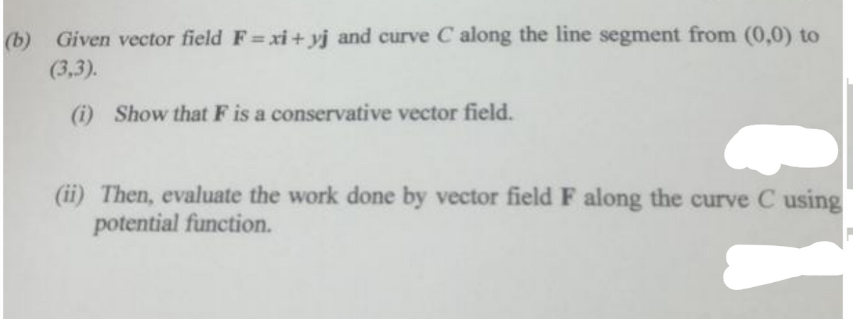 (b) Given vector field F=xi+yj and curve C along the line segment from (0,0) to
(3,3).
(i) Show that F is a conservative vector field.
(ii) Then, evaluate the work done by vector field F along the curve C using
potential function.