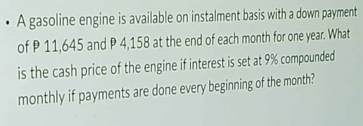 A gasoline engine is available on instalment basis with a down payment
of P 11,645 and P 4,158 at the end of each month for one year. What
is the cash price of the engine if interest is set at 9% compounded
monthly if payments are done every beginning of the month?
