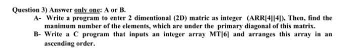 Question 3) Answer only one: A or B.
A- Write a program to enter 2 dimentional (2D) matric as integer (ARR[4||4]), Then, find the
manimum number of the elements, which are under the primary diagonal of this matrix.
B- Write a C program that inputs an integer array MT|6] and arranges this array in an
ascending order.
